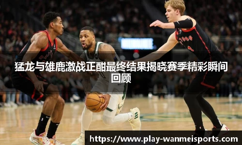 猛龙与雄鹿激战正酣最终结果揭晓赛季精彩瞬间回顾