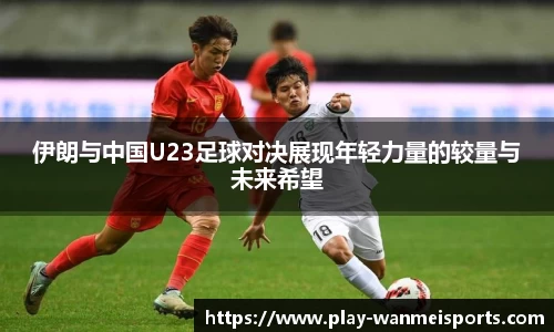 伊朗与中国U23足球对决展现年轻力量的较量与未来希望