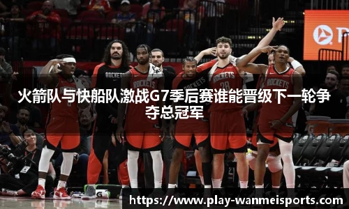 火箭队与快船队激战G7季后赛谁能晋级下一轮争夺总冠军